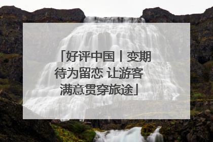 好评中国丨变期待为留恋 让游客满意贯穿旅途