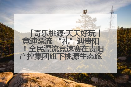 奇乐桃源·天天好玩丨竞速漂流 “礼”遇贵阳！全民漂流竞速赛在贵阳产控集团旗下桃源生态旅游度假区举行