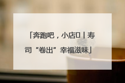 奔跑吧，小店㊼丨寿司“卷出”幸福滋味
