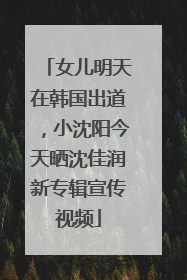 女儿明天在韩国出道，小沈阳今天晒沈佳润新专辑宣传视频