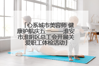 心系城市美容师 健康护航庆五一——淮安市淮阴区总工会开展关爱职工体检活动