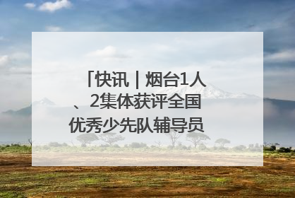 快讯｜烟台1人、2集体获评全国优秀少先队辅导员、集体荣誉称号