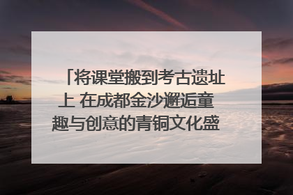将课堂搬到考古遗址上 在成都金沙邂逅童趣与创意的青铜文化盛宴｜文化中国行