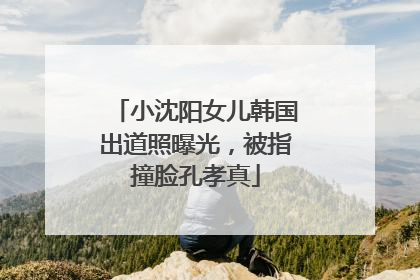 小沈阳女儿韩国出道照曝光，被指撞脸孔孝真