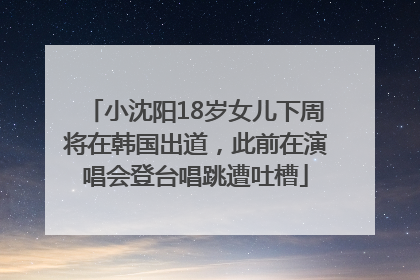 小沈阳18岁女儿下周将在韩国出道，此前在演唱会登台唱跳遭吐槽
