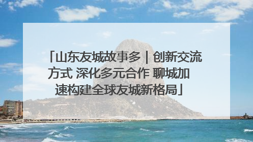 山东友城故事多｜创新交流方式 深化多元合作 聊城加速构建全球友城新格局