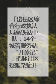 岱岳区综合行政执法局高铁站中队：14个城管服务站“开诊记”：把脉社区疑难杂症开出治理良方
