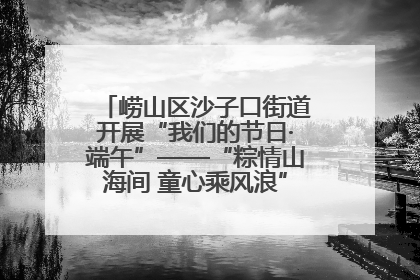 崂山区沙子口街道开展“我们的节日·端午”——“粽情山海间 童心乘风浪”文明实践活动
