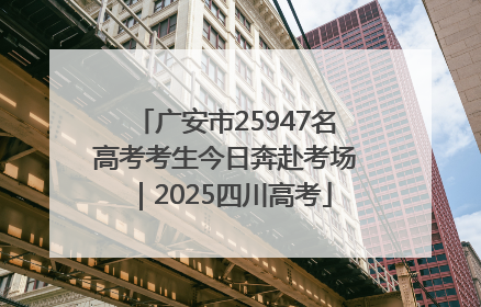 广安市25947名高考考生今日奔赴考场｜2025四川高考