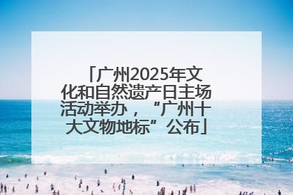 广州2025年文化和自然遗产日主场活动举办，“广州十大文物地标”公布