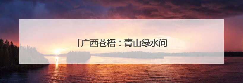 广西苍梧：青山绿水间绘就和美乡村新画卷