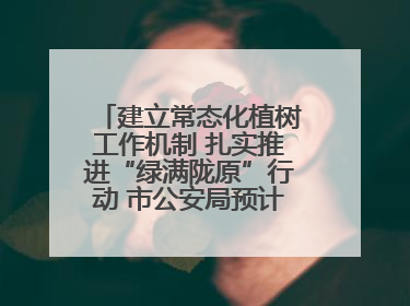 建立常态化植树工作机制 扎实推进“绿满陇原”行动 市公安局预计年底前完成1402亩绿化任务
