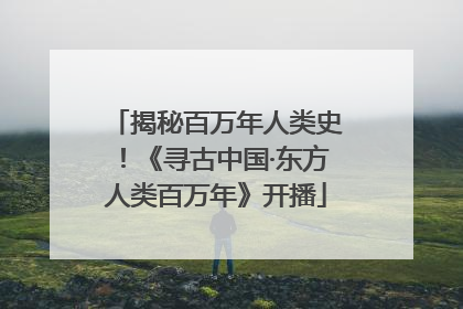 揭秘百万年人类史！《寻古中国·东方人类百万年》开播