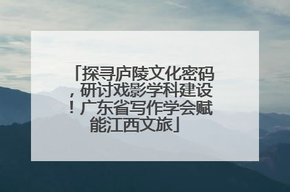 探寻庐陵文化密码，研讨戏影学科建设！广东省写作学会赋能江西文旅