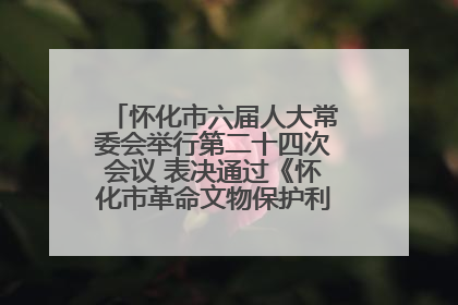 怀化市六届人大常委会举行第二十四次会议 表决通过《怀化市革命文物保护利用若干规定》