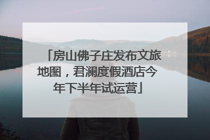 房山佛子庄发布文旅地图，君澜度假酒店今年下半年试运营