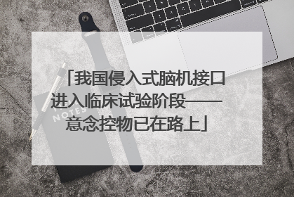 我国侵入式脑机接口进入临床试验阶段——意念控物已在路上