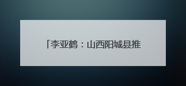 李亚鹤：山西阳城县推进乡村文化记忆工程 这里的乡土故事很动人