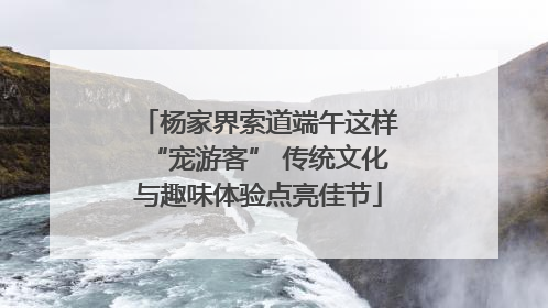 杨家界索道端午这样“宠游客” 传统文化与趣味体验点亮佳节