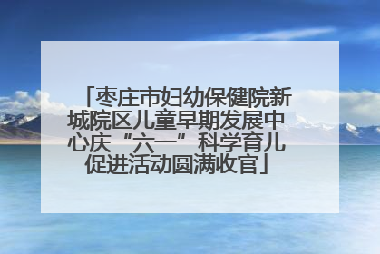 枣庄市妇幼保健院新城院区儿童早期发展中心庆“六一”科学育儿促进活动圆满收官