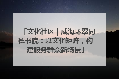 文化社区｜威海环翠同德书院：以文化矩阵，构建服务群众新场景
