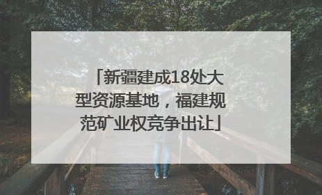 新疆建成18处大型资源基地，福建规范矿业权竞争出让