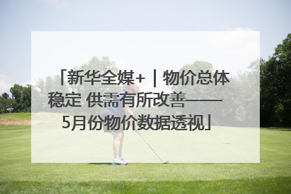 新华全媒+｜物价总体稳定 供需有所改善——5月份物价数据透视