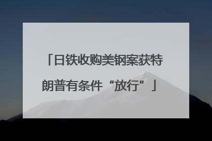 日铁收购美钢案获特朗普有条件“放行”