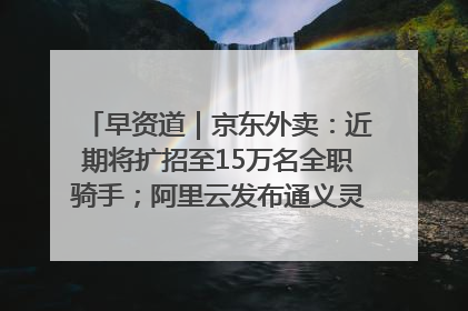 早资道｜京东外卖：近期将扩招至15万名全职骑手；阿里云发布通义灵码AI IDE