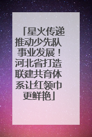 星火传递推动少先队事业发展！河北省打造联建共育体系让红领巾更鲜艳