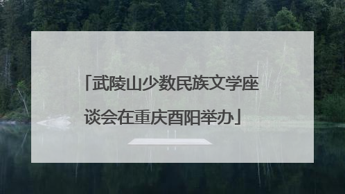武陵山少数民族文学座谈会在重庆酉阳举办