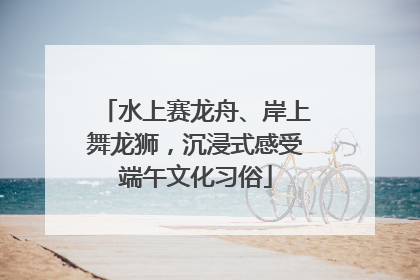 水上赛龙舟、岸上舞龙狮，沉浸式感受端午文化习俗