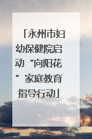 永州市妇幼保健院启动“向阳花”家庭教育指导行动