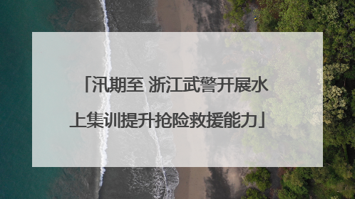 汛期至 浙江武警开展水上集训提升抢险救援能力