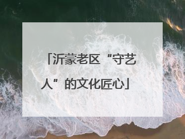 沂蒙老区“守艺人”的文化匠心