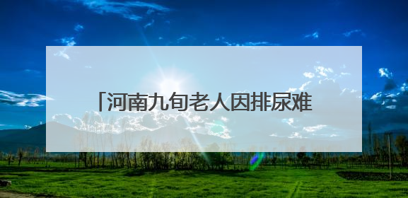 河南九旬老人因排尿难跨省求医，武汉专家勇闯“手术禁区”解难题