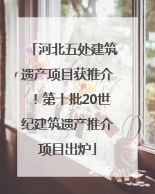 河北五处建筑遗产项目获推介！第十批20世纪建筑遗产推介项目出炉