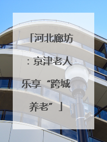 河北廊坊：京津老人乐享“跨城养老”
