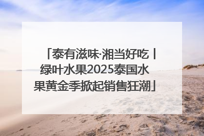 泰有滋味·湘当好吃丨绿叶水果2025泰国水果黄金季掀起销售狂潮