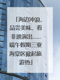 海边冲浪、品尝美味、看非遗演出……端午假期三亚海棠区掀起旅游热