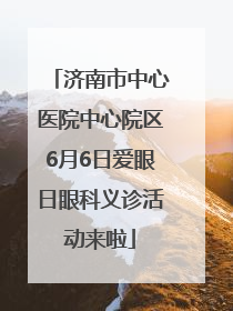 济南市中心医院中心院区6月6日爱眼日眼科义诊活动来啦