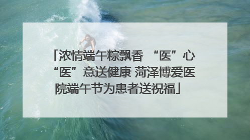 浓情端午粽飘香 “医”心“医”意送健康 菏泽博爱医院端午节为患者送祝福