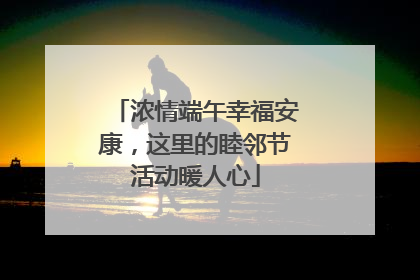 浓情端午幸福安康，这里的睦邻节活动暖人心