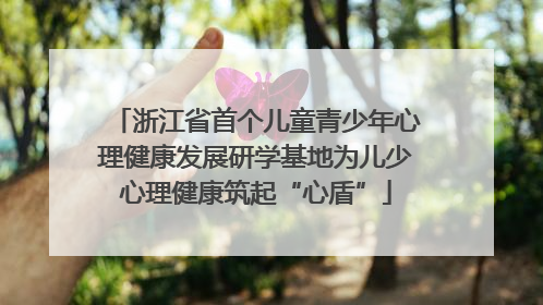 浙江省首个儿童青少年心理健康发展研学基地为儿少心理健康筑起“心盾”