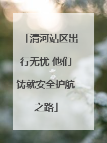 清河站区出行无忧 他们铸就安全护航之路