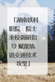 湖南铁科职院：院士来校调研指导 赋能轨道交通技术攻坚