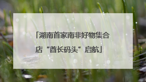 湖南首家南非好物集合店“酋长码头”启航
