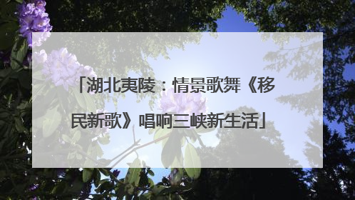 湖北夷陵：情景歌舞《移民新歌》唱响三峡新生活