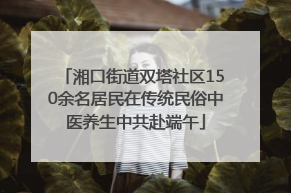 湘口街道双塔社区150余名居民在传统民俗中医养生中共赴端午