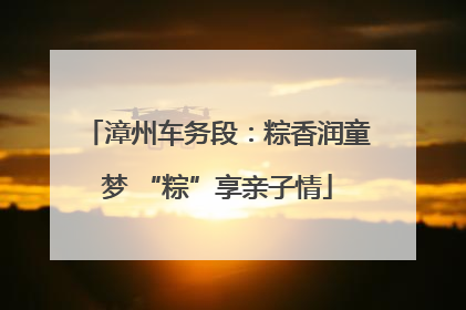 漳州车务段：粽香润童梦 “粽”享亲子情
